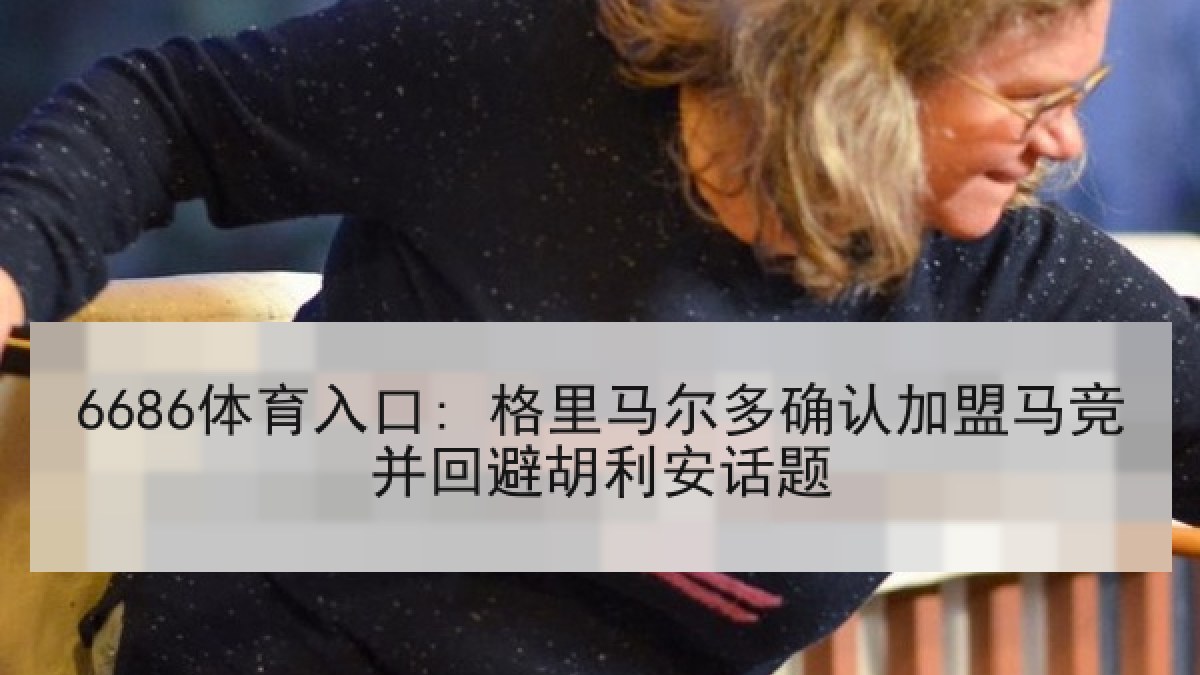 6686体育入口: 格里马尔多确认加盟马竞并回避胡利安话题