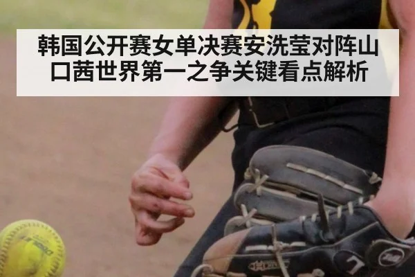 韩国公开赛女单决赛安洗莹对阵山口茜世界第一之争关键看点解析